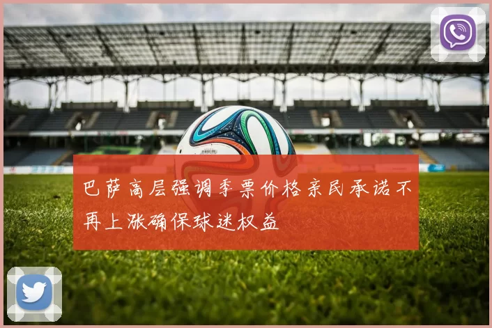 巴萨高层强调季票价格亲民承诺不再上涨确保球迷权益