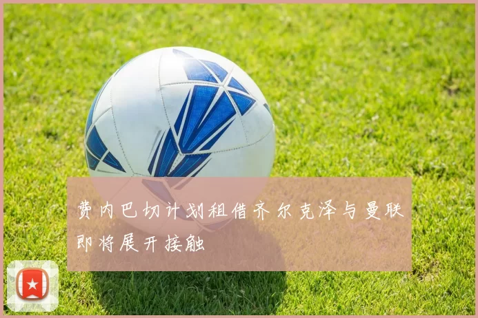 费内巴切计划租借齐尔克泽与曼联即将展开接触