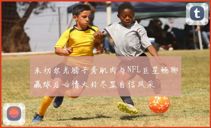 米切尔光膀子秀肌肉与NFL巨星畅聊赢球后心情大好尽显自信风采