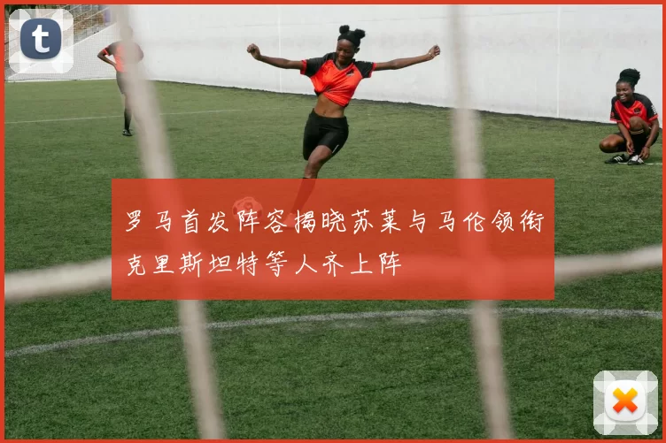 罗马首发阵容揭晓苏莱与马伦领衔克里斯坦特等人齐上阵