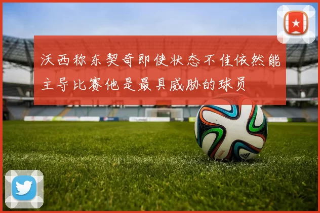 沃西称东契奇即使状态不佳依然能主导比赛他是最具威胁的球员