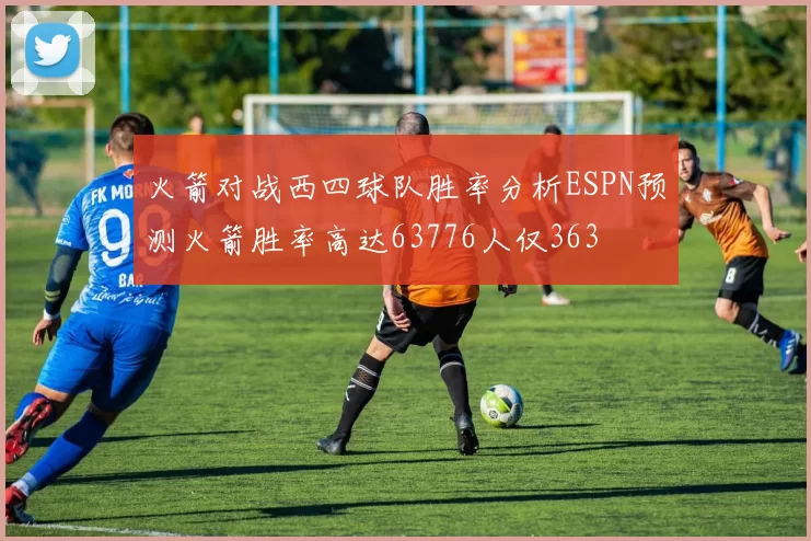 火箭对战西四球队胜率分析ESPN预测火箭胜率高达63776人仅363