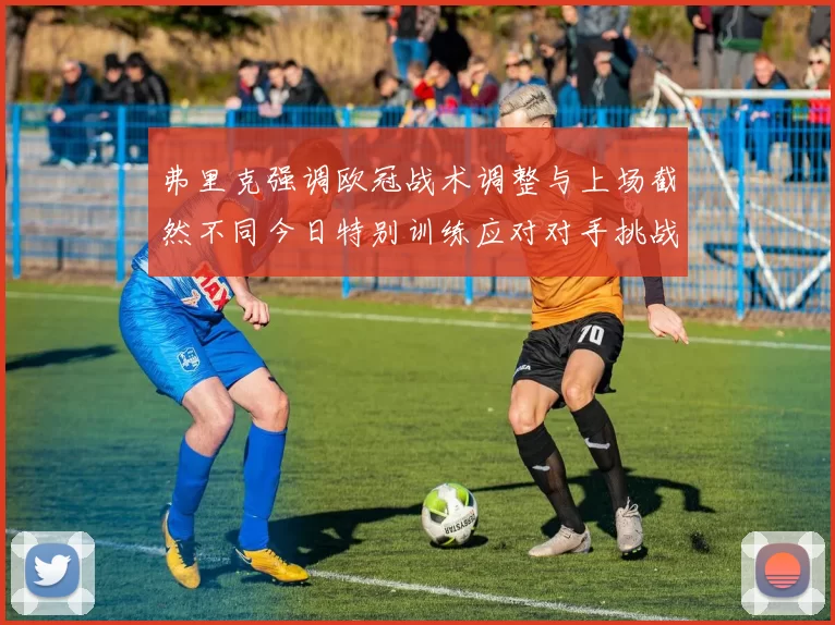 弗里克强调欧冠战术调整与上场截然不同今日特别训练应对对手挑战