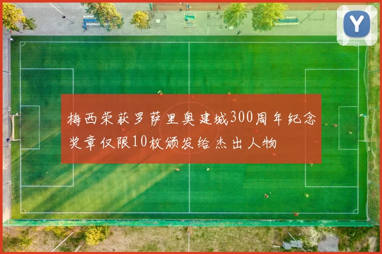 梅西荣获罗萨里奥建城300周年纪念奖章仅限10枚颁发给杰出人物