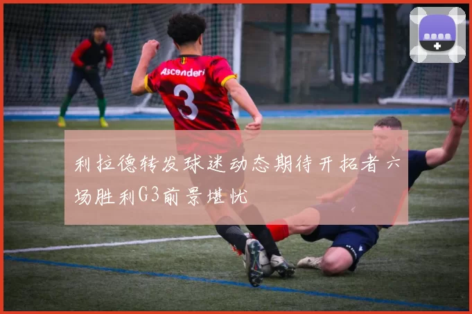 利拉德转发球迷动态期待开拓者六场胜利G3前景堪忧