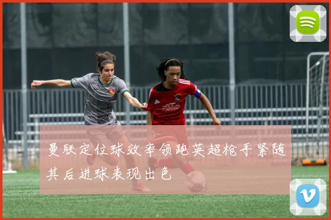 曼联定位球效率领跑英超枪手紧随其后进球表现出色
