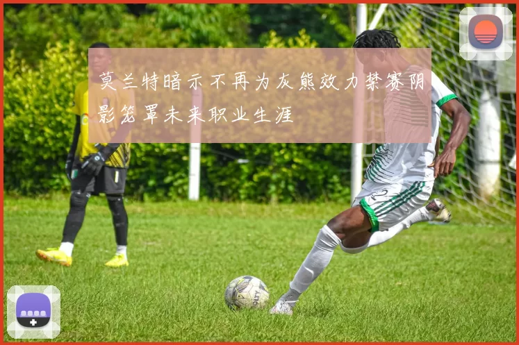莫兰特暗示不再为灰熊效力禁赛阴影笼罩未来职业生涯