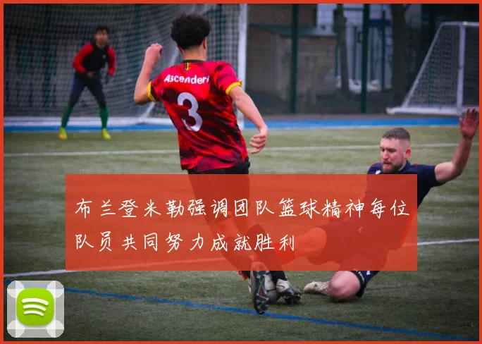 布兰登米勒强调团队篮球精神每位队员共同努力成就胜利