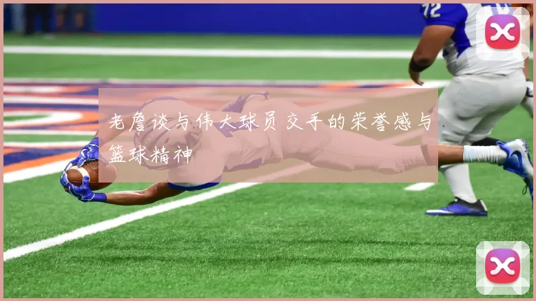 老詹谈与伟大球员交手的荣誉感与篮球精神