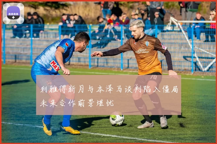 利雅得新月与本泽马谈判陷入僵局未来合作前景堪忧