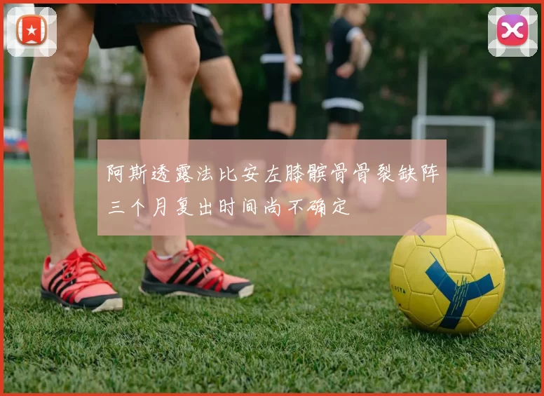 阿斯透露法比安左膝髌骨骨裂缺阵三个月复出时间尚不确定