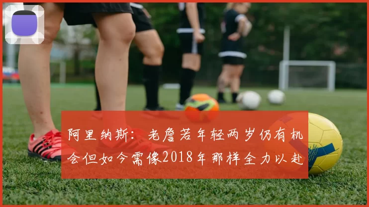 阿里纳斯：老詹若年轻两岁仍有机会但如今需像2018年那样全力以赴