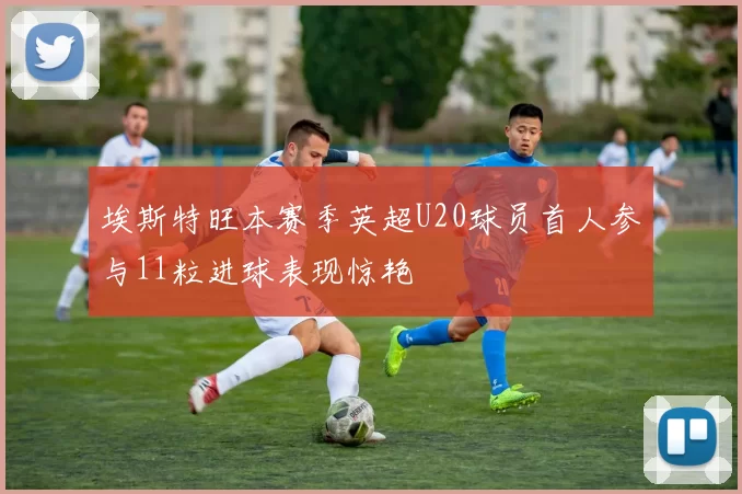 埃斯特旺本赛季英超U20球员首人参与11粒进球表现惊艳