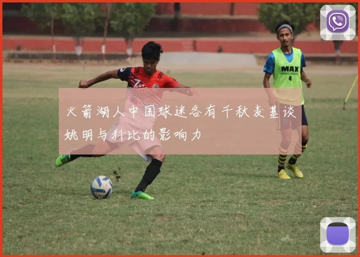 火箭湖人中国球迷各有千秋麦基谈姚明与科比的影响力