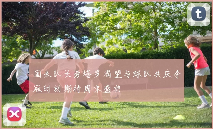 国米队长劳塔罗渴望与球队共庆夺冠时刻期待周末盛典